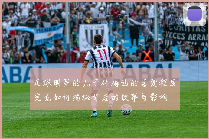 足球明星的儿子对梅西的喜爱程度究竟如何揭秘背后的故事与影响
