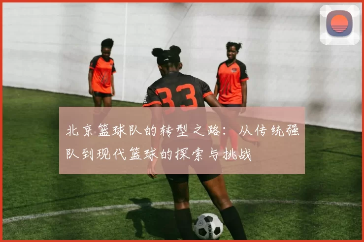 北京篮球队的转型之路：从传统强队到现代篮球的探索与挑战