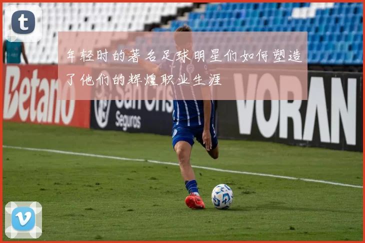 年轻时的著名足球明星们如何塑造了他们的辉煌职业生涯