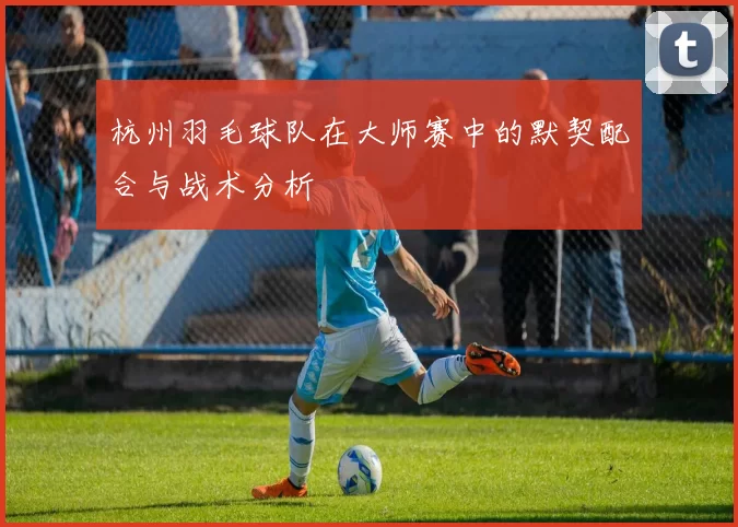 杭州羽毛球队在大师赛中的默契配合与战术分析