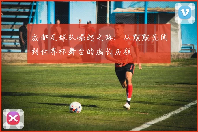成都足球队崛起之路：从默默无闻到世界杯舞台的成长历程