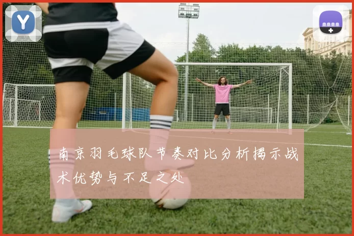 南京羽毛球队节奏对比分析揭示战术优势与不足之处