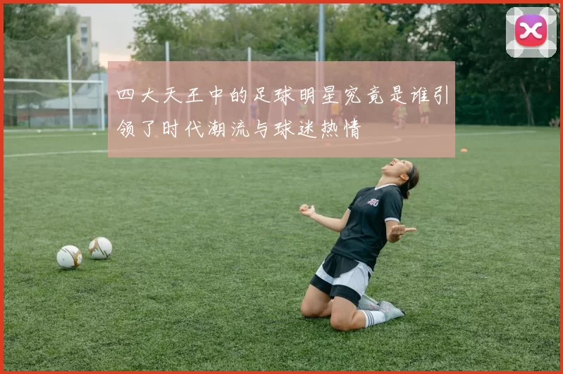 四大天王中的足球明星究竟是谁引领了时代潮流与球迷热情