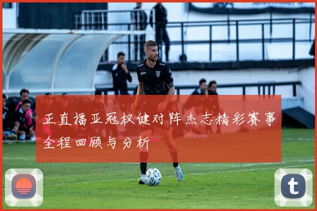 正直播亚冠权健对阵杰志精彩赛事全程回顾与分析