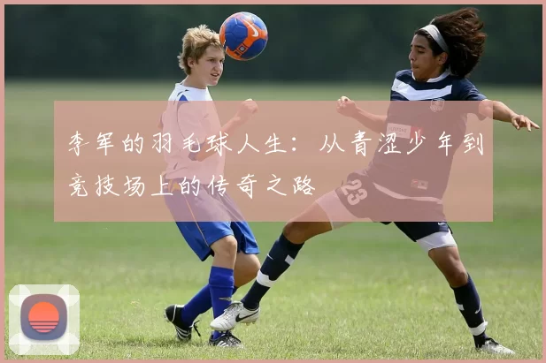 李军的羽毛球人生：从青涩少年到竞技场上的传奇之路