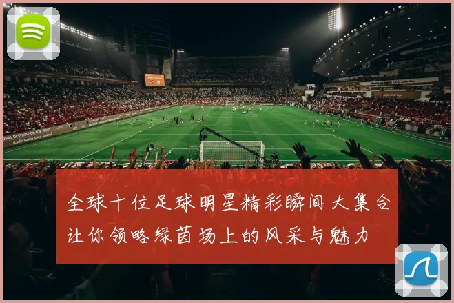 全球十位足球明星精彩瞬间大集合让你领略绿茵场上的风采与魅力
