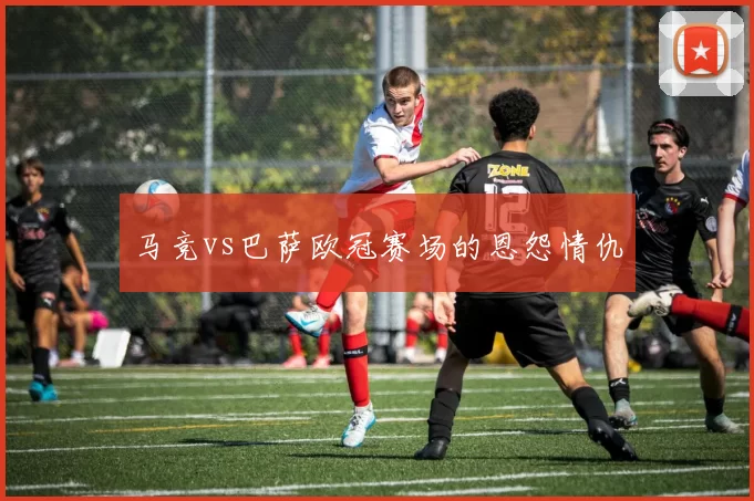 马竞vs巴萨欧冠赛场的恩怨情仇