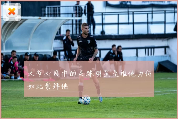 大爷心目中的足球明星是谁他为何如此崇拜他