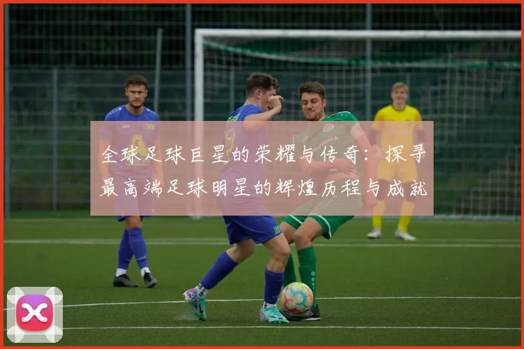 全球足球巨星的荣耀与传奇：探寻最高端足球明星的辉煌历程与成就