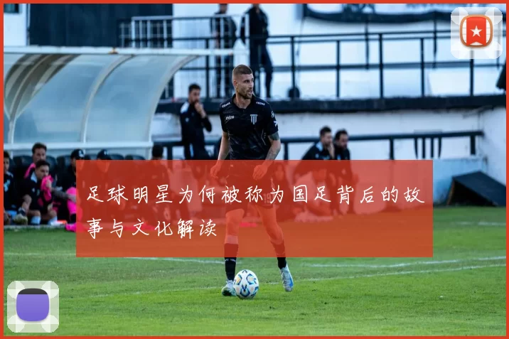 足球明星为何被称为国足背后的故事与文化解读