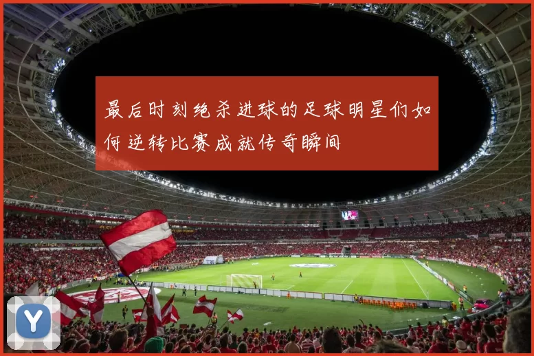 最后时刻绝杀进球的足球明星们如何逆转比赛成就传奇瞬间