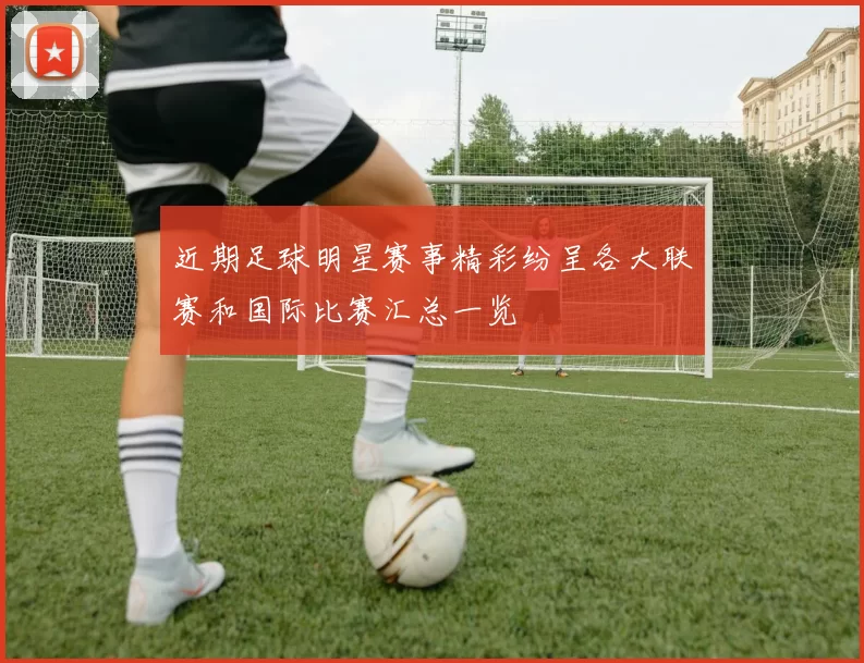 近期足球明星赛事精彩纷呈各大联赛和国际比赛汇总一览